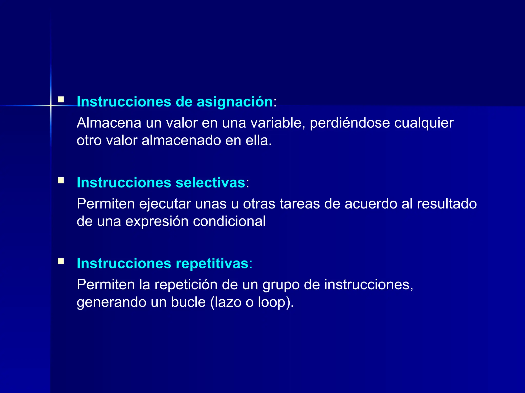  Instrucciones de asignación:
Almacena un valor en una variable, perdiéndose cualquier
otro valor almacenado en ella.
 Instrucciones selectivas:
Permiten ejecutar unas u otras tareas de acuerdo al resultado
de una expresión condicional
 Instrucciones repetitivas:
Permiten la repetición de un grupo de instrucciones,
generando un bucle (lazo o loop).
 