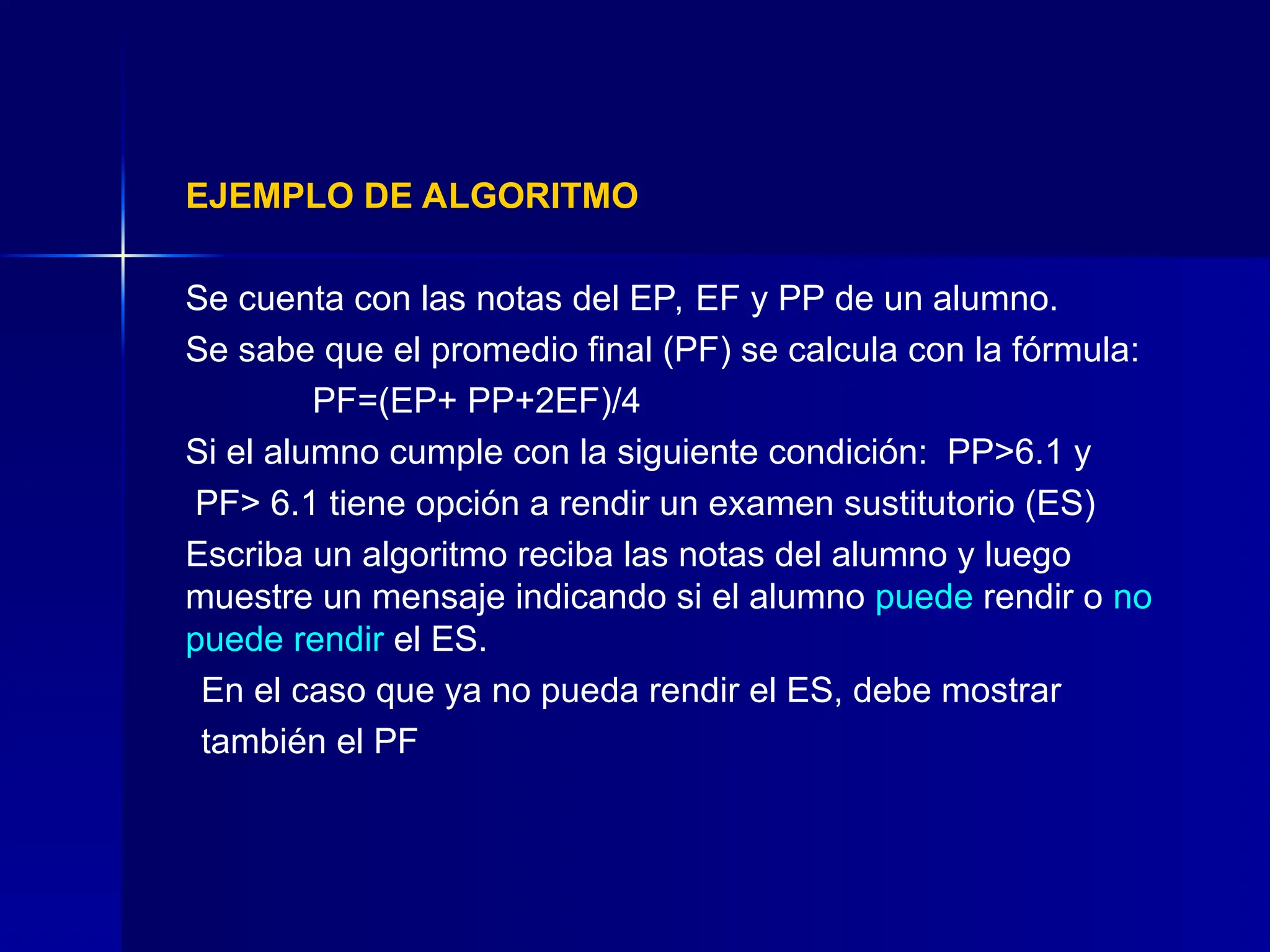 EJEMPLO DE ALGORITMO
Se cuenta con las notas del EP, EF y PP de un alumno.
Se sabe que el promedio final (PF) se calcula con la fórmula:
PF=(EP+ PP+2EF)/4
Si el alumno cumple con la siguiente condición: PP>6.1 y
PF> 6.1 tiene opción a rendir un examen sustitutorio (ES)
Escriba un algoritmo reciba las notas del alumno y luego
muestre un mensaje indicando si el alumno puede rendir o no
puede rendir el ES.
En el caso que ya no pueda rendir el ES, debe mostrar
también el PF
 