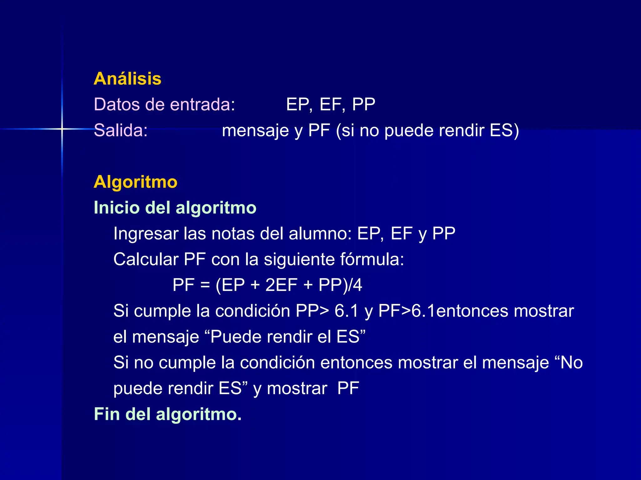 Análisis
Datos de entrada: EP, EF, PP
Salida: mensaje y PF (si no puede rendir ES)
Algoritmo
Inicio del algoritmo
Ingresar las notas del alumno: EP, EF y PP
Calcular PF con la siguiente fórmula:
PF = (EP + 2EF + PP)/4
Si cumple la condición PP> 6.1 y PF>6.1entonces mostrar
el mensaje “Puede rendir el ES”
Si no cumple la condición entonces mostrar el mensaje “No
puede rendir ES” y mostrar PF
Fin del algoritmo.
 