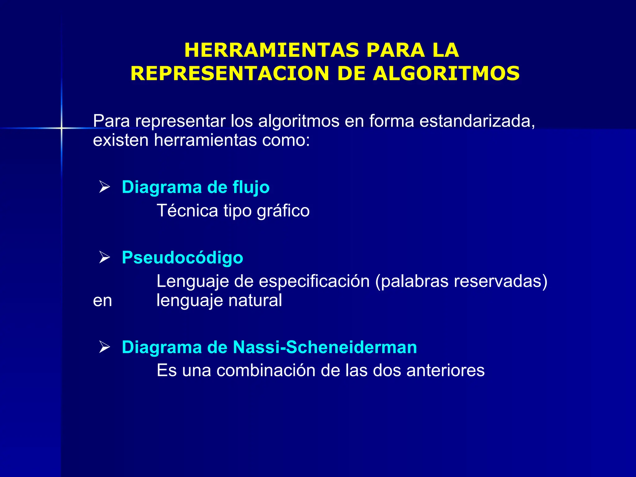 HERRAMIENTAS PARA LA
REPRESENTACION DE ALGORITMOS
Para representar los algoritmos en forma estandarizada,
existen herramientas como:
 Diagrama de flujo
Técnica tipo gráfico
 Pseudocódigo
Lenguaje de especificación (palabras reservadas)
en lenguaje natural
 Diagrama de Nassi-Scheneiderman
Es una combinación de las dos anteriores
 