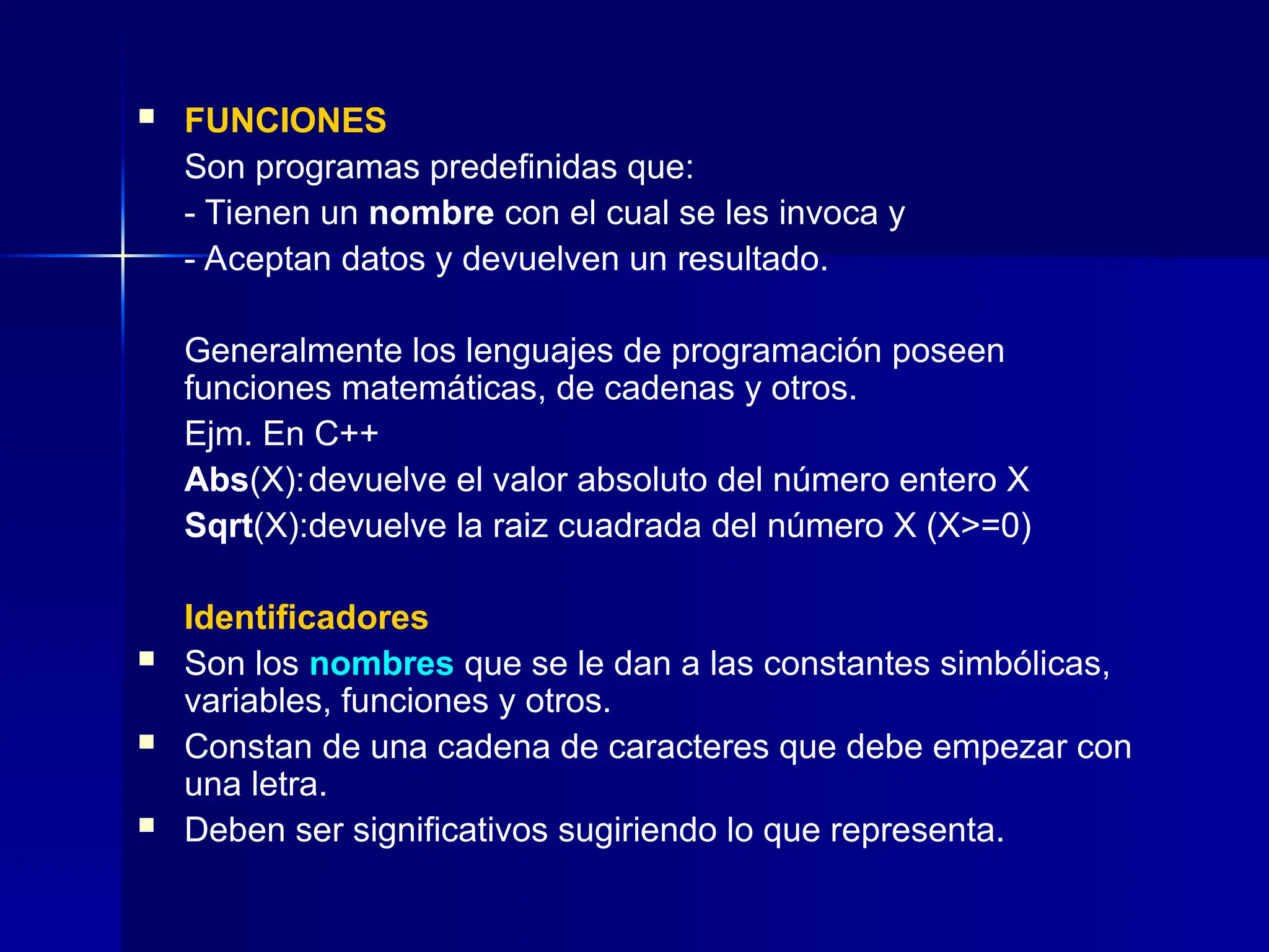  FUNCIONES
Son programas predefinidas que:
- Tienen un nombre con el cual se les invoca y
- Aceptan datos y devuelven un resultado.
Generalmente los lenguajes de programación poseen
funciones matemáticas, de cadenas y otros.
Ejm. En C++
Abs(X):devuelve el valor absoluto del número entero X
Sqrt(X):devuelve la raiz cuadrada del número X (X>=0)
Identificadores
 Son los nombres que se le dan a las constantes simbólicas,
variables, funciones y otros.
 Constan de una cadena de caracteres que debe empezar con
una letra.
 Deben ser significativos sugiriendo lo que representa.
 