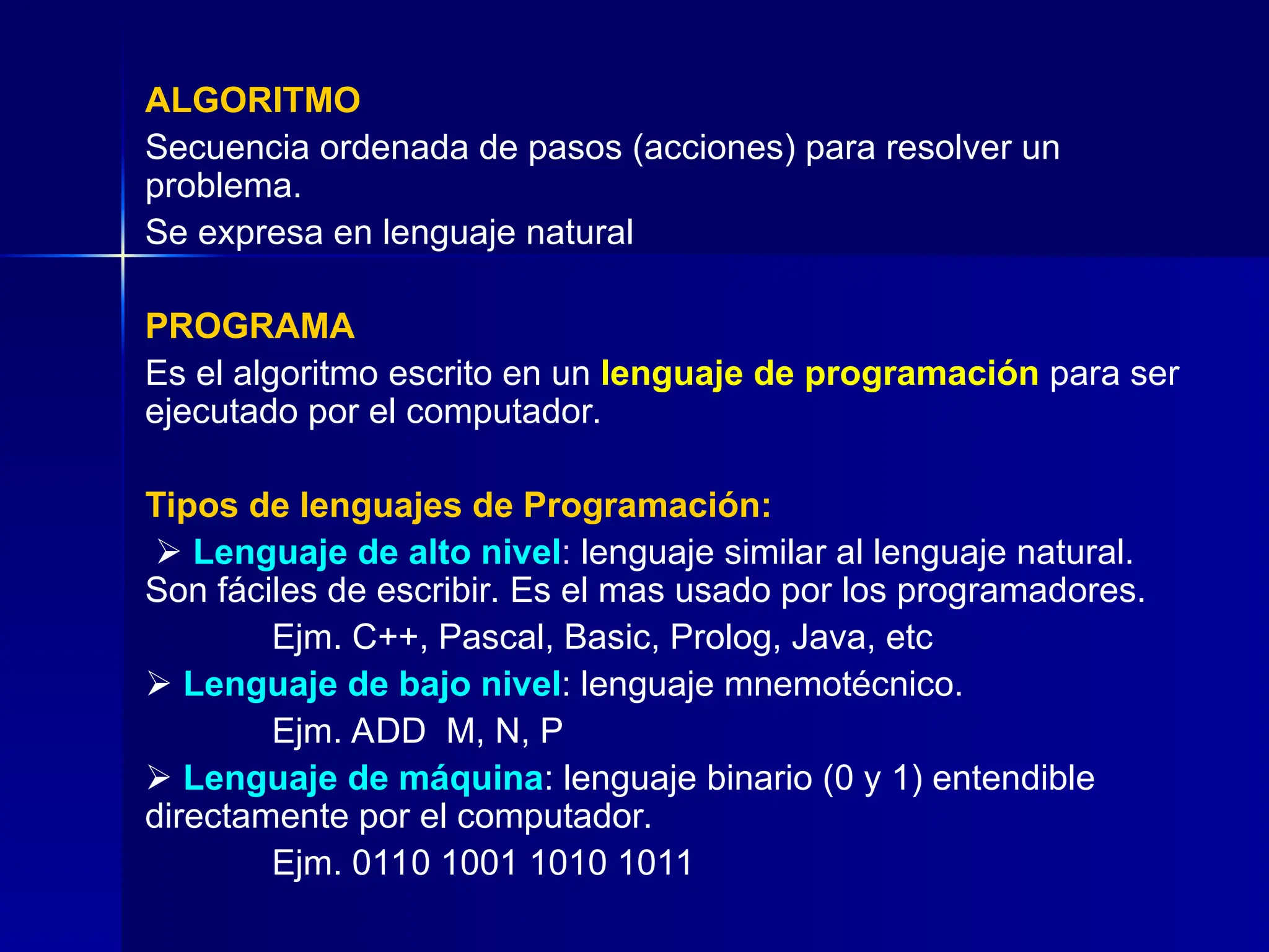 ALGORITMO
Secuencia ordenada de pasos (acciones) para resolver un
problema.
Se expresa en lenguaje natural
PROGRAMA
Es el algoritmo escrito en un lenguaje de programación para ser
ejecutado por el computador.
Tipos de lenguajes de Programación:
 Lenguaje de alto nivel: lenguaje similar al lenguaje natural.
Son fáciles de escribir. Es el mas usado por los programadores.
Ejm. C++, Pascal, Basic, Prolog, Java, etc
 Lenguaje de bajo nivel: lenguaje mnemotécnico.
Ejm. ADD M, N, P
 Lenguaje de máquina: lenguaje binario (0 y 1) entendible
directamente por el computador.
Ejm. 0110 1001 1010 1011
 