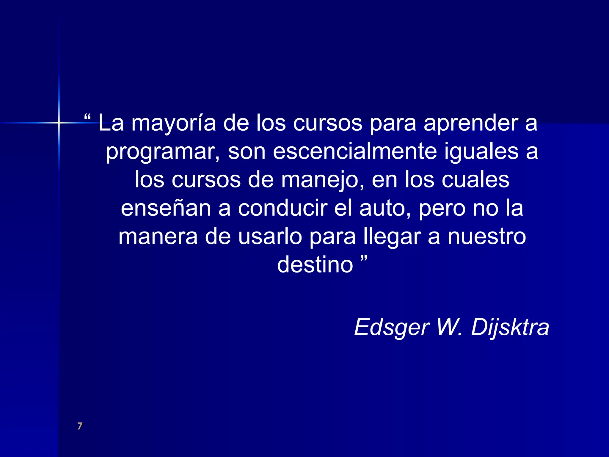 7
7
“ La mayoría de los cursos para aprender a
programar, son escencialmente iguales a
los cursos de manejo, en los cuales
enseñan a conducir el auto, pero no la
manera de usarlo para llegar a nuestro
destino ”
Edsger W. Dijsktra
 