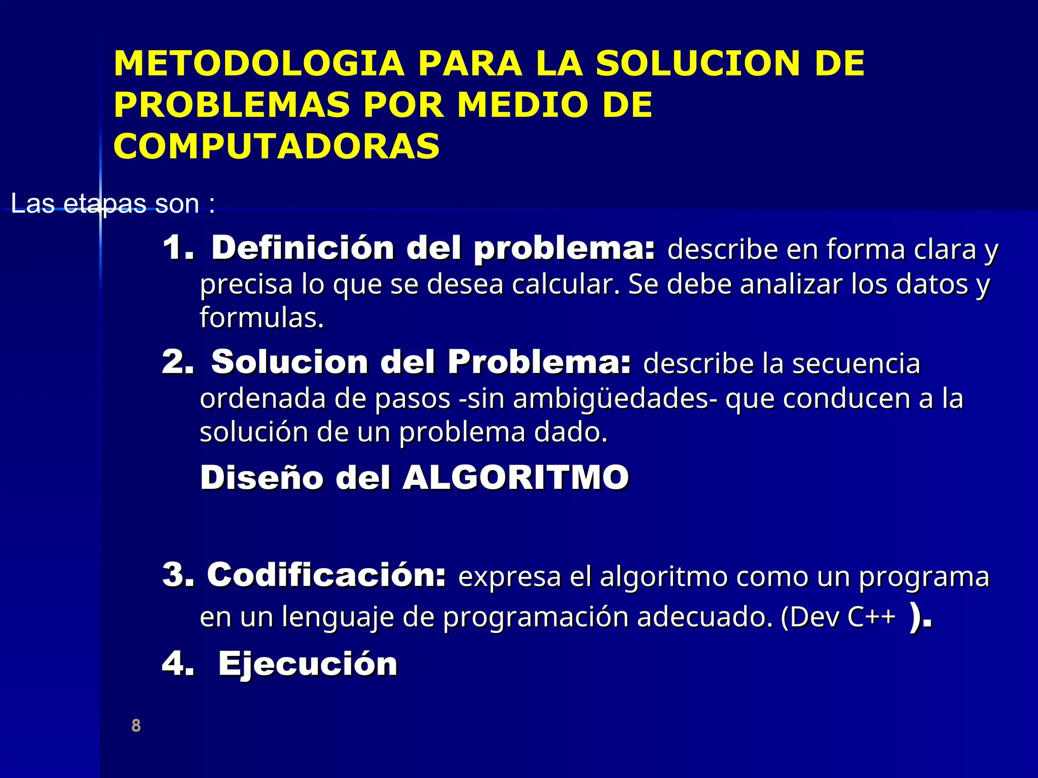8
8
METODOLOGIA PARA LA SOLUCION DE
PROBLEMAS POR MEDIO DE
COMPUTADORAS
Las etapas son :
1.
1. Definición del problema:
Definición del problema: describe en forma clara y
describe en forma clara y
precisa lo que se desea calcular. Se debe analizar los datos y
precisa lo que se desea calcular. Se debe analizar los datos y
formulas.
formulas.
2.
2. Solucion del Problema:
Solucion del Problema: describe la secuencia
describe la secuencia
ordenada de pasos -sin ambigüedades- que conducen a la
ordenada de pasos -sin ambigüedades- que conducen a la
solución de un problema dado.
solución de un problema dado.
Diseño del ALGORITMO
Diseño del ALGORITMO
3. Codificación:
3. Codificación: expresa el algoritmo como un programa
expresa el algoritmo como un programa
en un lenguaje de programación adecuado. (Dev C++
en un lenguaje de programación adecuado. (Dev C++ ).
).
4. Ejecución
4. Ejecución
 