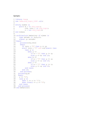 Ejemplo:
1 library ieee;
2 use ieee.std_logic_1164 .all;
3
4 entity ejmss is
5 port( w : in std_logic;
6 clk, rstn : in std_logic;
7 z : out std_logic);
8 end ejmss;
9
10 architecture behaviour of ejmss is
11 type estado is (a,b,c);
12 signal y: estado;
13 begin
14 process(clk,rstn)
15 begin
16 if rstn = '0' then y <= a;
17 elsif (clk = '1' and clk'event) then
18 case y is
19 when a =>
20 if w = '0' then y <= a;
21 else y <= b; end if;
22 when b =>
23 if w = '0' then y <= a;
24 else y <= c; end if;
25 when c =>
26 if w = '1' then y <= c;
27 else y <= a; end if;
28 end case;
29 end if;
30 end process;
31 process(y,w)
32 begin
33 z <= '0';
34 case y is
35 when c => z <= '1';
36 when others => z <= '0';
37 end case;
38 end process;
39 end behaviour;
 