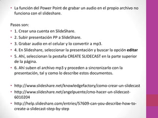 • La función del Power Point de grabar un audio en el propio archivo no
  funciona con el slideshare.

Pasos son:
• 1. Crear una cuenta en SlideShare.
• 2. Subir presentación PP a SlideShare.
• 3. Grabar audio en el celular y lo convertir a mp3.
• 4. En Slideshare, seleccionar la presentación y buscar la opción editar
• 5. Ahí, seleccionan la pestaña CREATE SLIDECAST en la parte superior
  de la página.
• 6. Ahí suben el archivo mp3 y proceden a sincronizarlo con la
  presentación, tal y como lo describe estos documentos.

• http://www.slideshare.net/knowledgefactory/como-crear-un-slidecast
• http://www.slideshare.net/angelpuente/cmo-hacer-un-slidecast-
  6010204
• http://help.slideshare.com/entries/57609-can-you-describe-how-to-
  create-a-slidecast-step-by-step
 