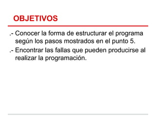 OBJETIVOS
.- Conocer la forma de estructurar el programa
   según los pasos mostrados en el punto 5.
.- Encontrar las fallas que pueden producirse al
   realizar la programación.
 