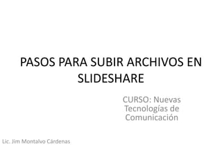 PASOS PARA SUBIR ARCHIVOS EN
               SLIDESHARE
                             CURSO: Nuevas
                             Tecnologías de
                              Comunicación

Lic. Jim Montalvo Cárdenas
 