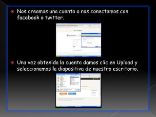    Nos creamos una cuenta o nos conectamos con
    facebook o twitter.




   Una vez obtenida la cuenta damos clic en Upload y
    seleccionamos la diapositiva de nuestro escritorio.
 