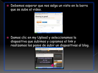    Debemos esperar que nos salga un visto en la barra
    que se sube el video.




   Damos clic en my Upload y seleccionamos la
    diapositiva que subimos y copiamos el link y
    realizamos los pasos de subir un diapositivas al blog.
 