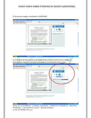PASOS PARA SUBIR EVIDENCIAS DESDE SLIDESHARE.




9. Documento cargado y visualizado en SLIDESHARE




10. En la parte derecha cuando se ha cargado el documento, encontramos un código, lo
seleccionamos, damos clic derecho se despliega la ventana donde damos copiar.




PAOLA CASTAÑEDA - CAMILO AGUIRRE - ANGELICA TRUJILLO - MILENA
MORENO - CATALINA PLAZAS - YUDY SIERRA.
13 DE OCTUBRE DE 2011
 