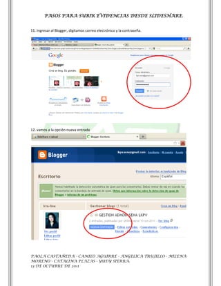 PASOS PARA SUBIR EVIDENCIAS DESDE SLIDESHARE.


11. Ingresar al Blogger, digitamos correo electrónico y la contraseña.




12. vamos a la opción nueva entrada




PAOLA CASTAÑEDA - CAMILO AGUIRRE - ANGELICA TRUJILLO - MILENA
MORENO - CATALINA PLAZAS - YUDY SIERRA.
13 DE OCTUBRE DE 2011
 