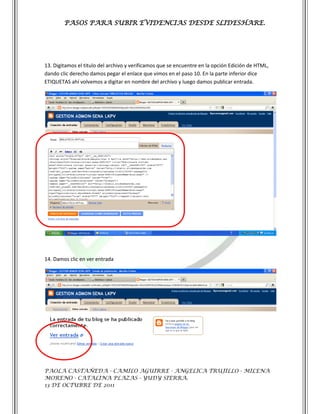 PASOS PARA SUBIR EVIDENCIAS DESDE SLIDESHARE.




13. Digitamos el titulo del archivo y verificamos que se encuentre en la opción Edición de HTML,
dando clic derecho damos pegar el enlace que vimos en el paso 10. En la parte inferior dice
ETIQUETAS ahí volvemos a digitar en nombre del archivo y luego damos publicar entrada.




14. Damos clic en ver entrada




PAOLA CASTAÑEDA - CAMILO AGUIRRE - ANGELICA TRUJILLO - MILENA
MORENO - CATALINA PLAZAS - YUDY SIERRA.
13 DE OCTUBRE DE 2011
 