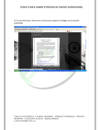 PASOS PARA SUBIR EVIDENCIAS DESDE SLIDESHARE.




15. En este último paso observamos el documento cargado en el blogger con la ayuda de
SLIDESHARE.




PAOLA CASTAÑEDA - CAMILO AGUIRRE - ANGELICA TRUJILLO - MILENA
MORENO - CATALINA PLAZAS - YUDY SIERRA.
13 DE OCTUBRE DE 2011
 
