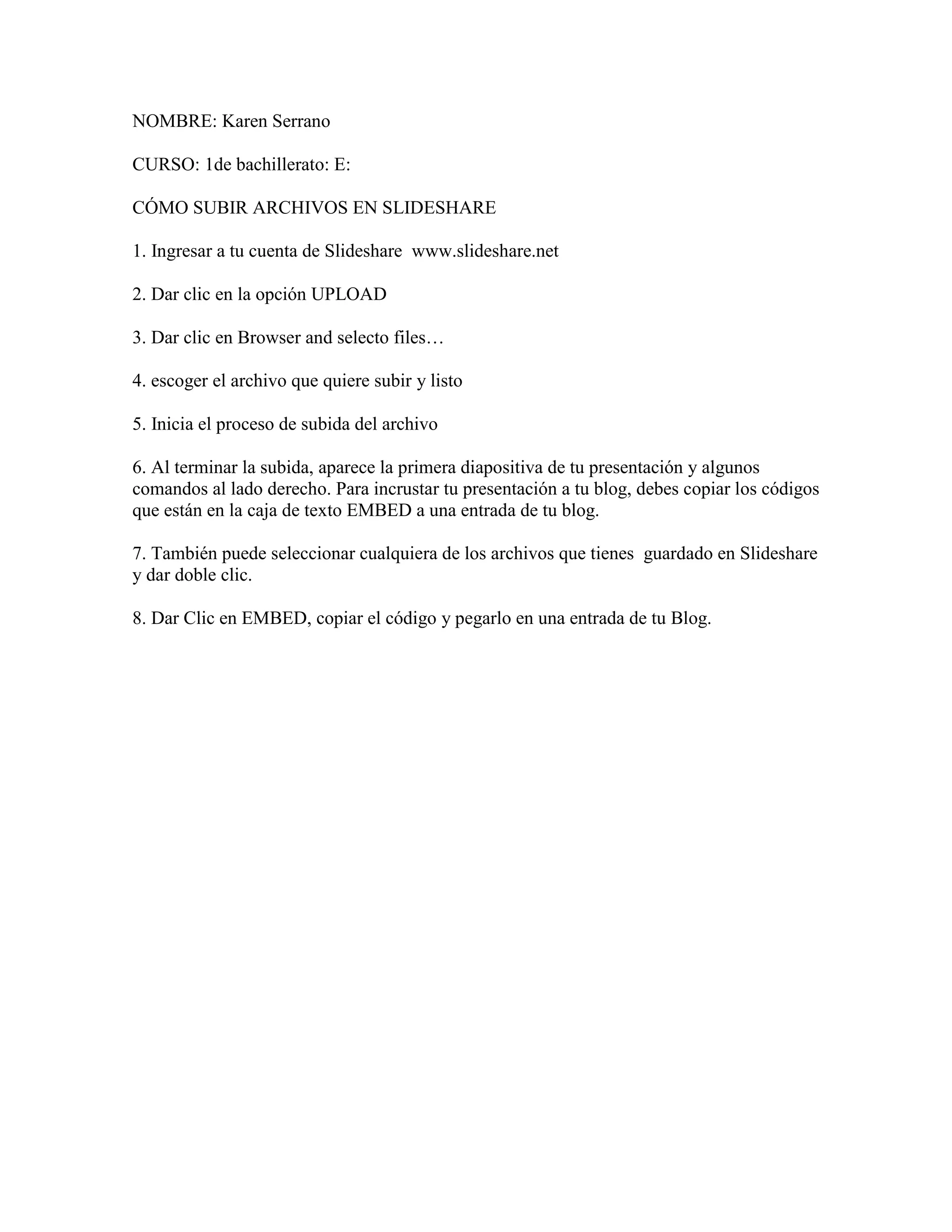 NOMBRE: Karen Serrano
CURSO: 1de bachillerato: E:
CÓMO SUBIR ARCHIVOS EN SLIDESHARE
1. Ingresar a tu cuenta de Slideshare www.slideshare.net
2. Dar clic en la opción UPLOAD
3. Dar clic en Browser and selecto files…
4. escoger el archivo que quiere subir y listo
5. Inicia el proceso de subida del archivo
6. Al terminar la subida, aparece la primera diapositiva de tu presentación y algunos
comandos al lado derecho. Para incrustar tu presentación a tu blog, debes copiar los códigos
que están en la caja de texto EMBED a una entrada de tu blog.
7. También puede seleccionar cualquiera de los archivos que tienes guardado en Slideshare
y dar doble clic.
8. Dar Clic en EMBED, copiar el código y pegarlo en una entrada de tu Blog.