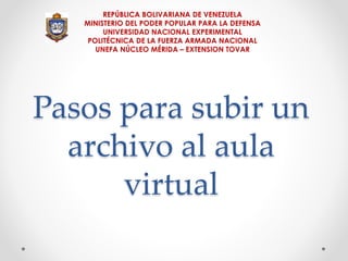 REPÚBLICA BOLIVARIANA DE VENEZUELA 
MINISTERIO DEL PODER POPULAR PARA LA DEFENSA 
UNIVERSIDAD NACIONAL EXPERIMENTAL 
POLITÉCNICA DE LA FUERZA ARMADA NACIONAL 
UNEFA NÚCLEO MÉRIDA – EXTENSION TOVAR 
Pasos para subir un 
archivo al aula 
virtual 
 