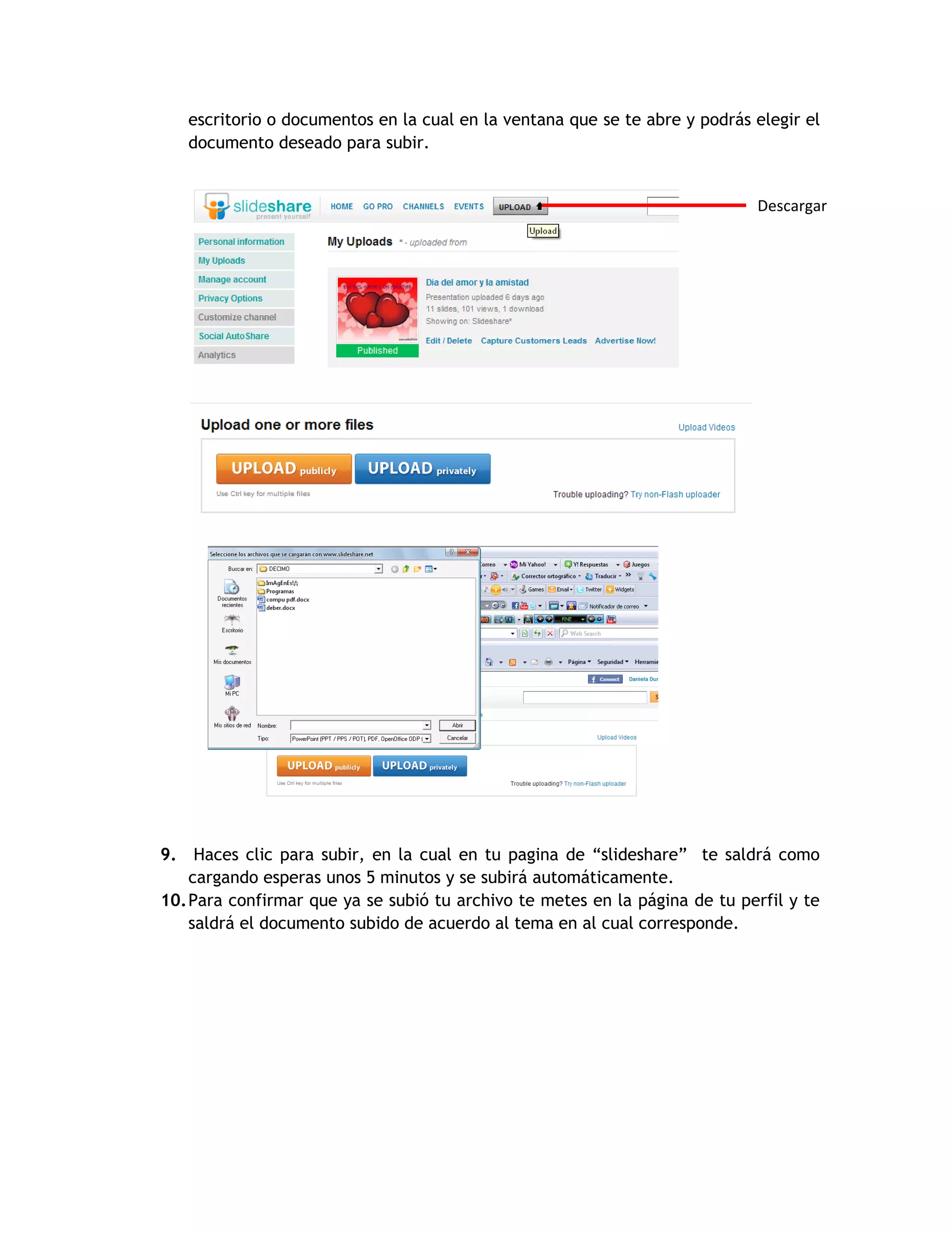 escritorio o documentos en la cual en la ventana que se te abre y podrás elegir el
   documento deseado para subir.


                                                                            Descargar




9. Haces clic para subir, en la cual en tu pagina de “slideshare” te saldrá como
    cargando esperas unos 5 minutos y se subirá automáticamente.
10. Para confirmar que ya se subió tu archivo te metes en la página de tu perfil y te
    saldrá el documento subido de acuerdo al tema en al cual corresponde.
 