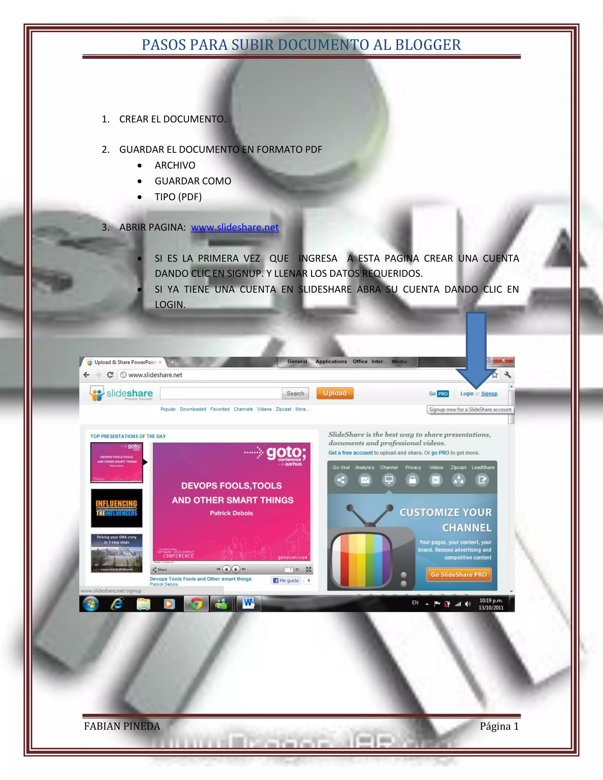 PASOS PARA SUBIR DOCUMENTO AL BLOGGER



   1. CREAR EL DOCUMENTO.

   2. GUARDAR EL DOCUMENTO EN FORMATO PDF
          ARCHIVO
          GUARDAR COMO
          TIPO (PDF)

   3. ABRIR PAGINA: www.slideshare.net

            SI ES LA PRIMERA VEZ QUE INGRESA A ESTA PAGINA CREAR UNA CUENTA
             DANDO CLIC EN SIGNUP. Y LLENAR LOS DATOS REQUERIDOS.
            SI YA TIENE UNA CUENTA EN SLIDESHARE ABRA SU CUENTA DANDO CLIC EN
             LOGIN.




FABIAN PINEDA                                                         Página 1
 