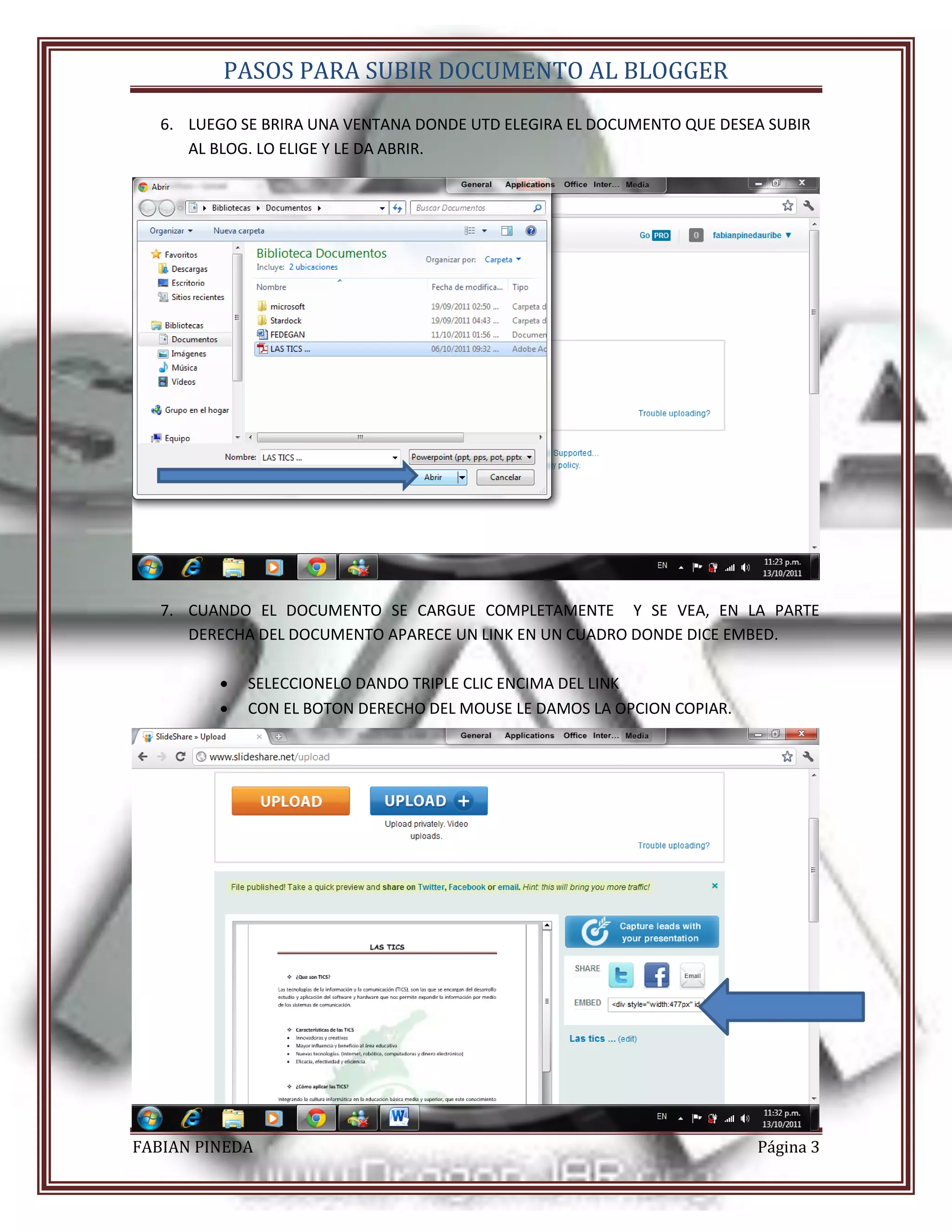 PASOS PARA SUBIR DOCUMENTO AL BLOGGER

   6. LUEGO SE BRIRA UNA VENTANA DONDE UTD ELEGIRA EL DOCUMENTO QUE DESEA SUBIR
      AL BLOG. LO ELIGE Y LE DA ABRIR.




   7. CUANDO EL DOCUMENTO SE CARGUE COMPLETAMENTE Y SE VEA, EN LA PARTE
      DERECHA DEL DOCUMENTO APARECE UN LINK EN UN CUADRO DONDE DICE EMBED.

            SELECCIONELO DANDO TRIPLE CLIC ENCIMA DEL LINK
            CON EL BOTON DERECHO DEL MOUSE LE DAMOS LA OPCION COPIAR.




FABIAN PINEDA                                                            Página 3
 
