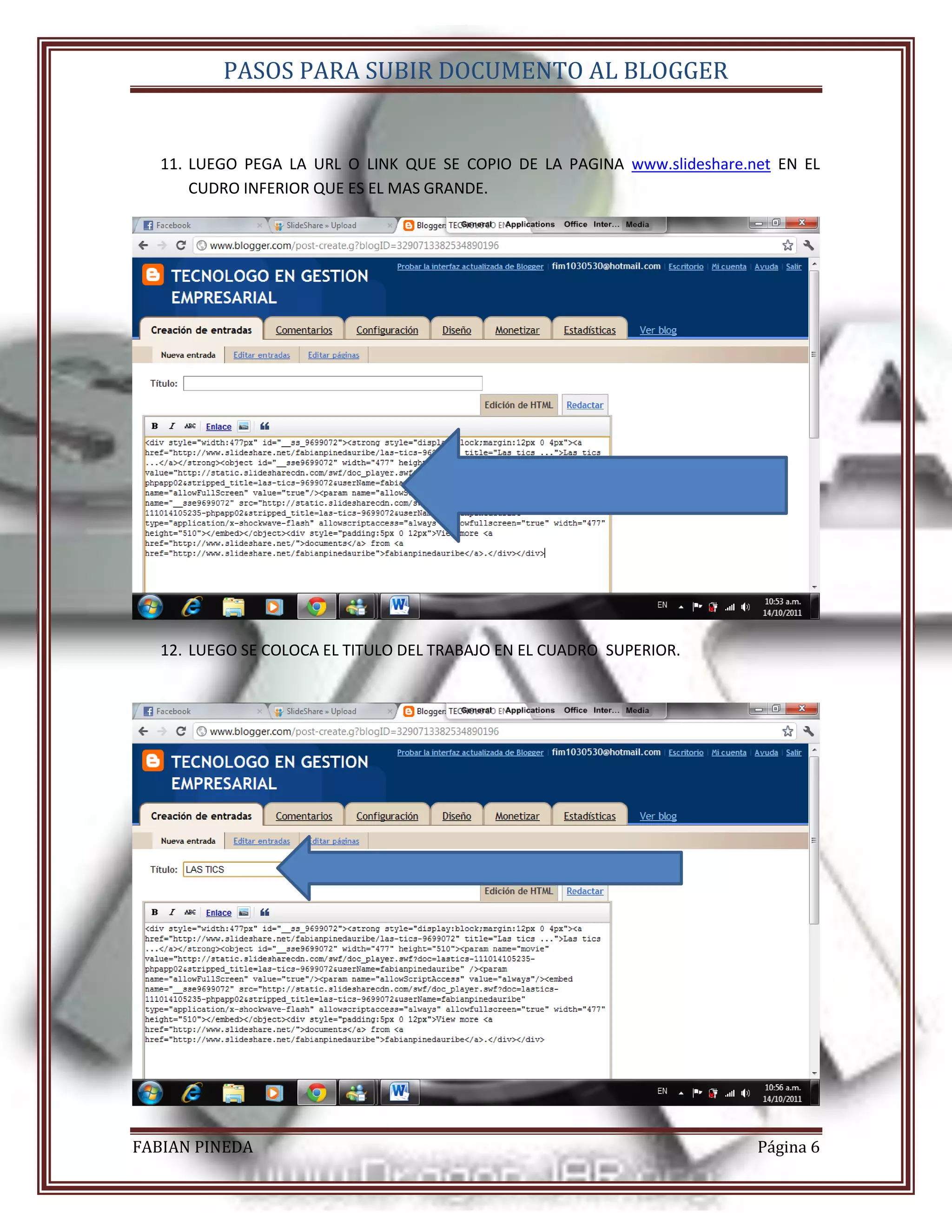 PASOS PARA SUBIR DOCUMENTO AL BLOGGER


   11. LUEGO PEGA LA URL O LINK QUE SE COPIO DE LA PAGINA www.slideshare.net EN EL
       CUDRO INFERIOR QUE ES EL MAS GRANDE.




   12. LUEGO SE COLOCA EL TITULO DEL TRABAJO EN EL CUADRO SUPERIOR.




FABIAN PINEDA                                                             Página 6
 