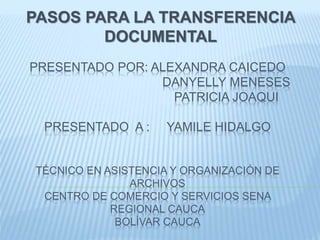 PRESENTADO POR: ALEXANDRA CAICEDO
DANYELLY MENESES
PATRICIA JOAQUI
PRESENTADO A : YAMILE HIDALGO
TÉCNICO EN ASISTENCIA Y ORGANIZACIÓN DE
ARCHIVOS
CENTRO DE COMERCIO Y SERVICIOS SENA
REGIONAL CAUCA
BOLÍVAR CAUCA
PASOS PARA LA TRANSFERENCIA
DOCUMENTAL