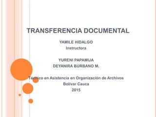 TRANSFERENCIA DOCUMENTAL
YAMILE HIDALGO
Instructora
YURENI PAPAMIJA
DEYANIRA BURBANO M.
Técnico en Asistencia en Organización de Archivos
Bolívar Cauca
2015
 