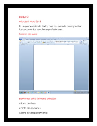 Bloque 3
Microsoft Word 2013
Es un procesador de textos que nos permite crear y editar
los documentos sencillos o profesionales .
Entorno de word
Elementos de la ventana principal
1.Barra de titulo
2.Cinta de opciones
3.Barra de desplazamiento
 
