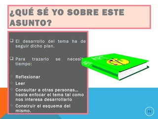 ¿QUÉ SÉ YO SOBRE ESTE
ASUNTO?
 El desarrollo del tema ha de
seguir dicho plan.
 Para trazarlo se necesita
tiempo:
 Reflexionar
 Leer
 Consultar a otras personas…
hasta enfocar el tema tal como
nos interesa desarrollarlo
 Construir el esquema del
mismo. 11
 