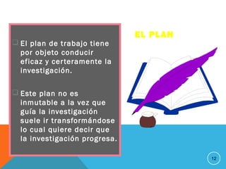 EL PLAN
 El plan de trabajo tiene
por objeto conducir
eficaz y certeramente la
investigación.
 Este plan no es
inmutable a la vez que
guía la investigación
suele ir transformándose
lo cual quiere decir que
la investigación progresa.
12
 