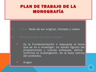 PLAN DE TRABAJO DE LA
MONOGRAFÍA
 Título: Debe de ser original, limitado y viable
 Marco general del tema a tratar:
 Es la Fundamentación o respuesta al tema
que se va a investigar, en donde figuran las
proposiciones y nuevos enfoques, define
confirma la investigación. Es la base teórica
del problema.
 Origen
17
 