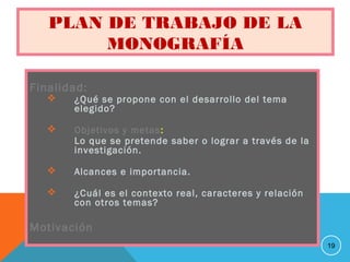 PLAN DE TRABAJO DE LA
MONOGRAFÍA
Finalidad:
 ¿Qué se propone con el desarrollo del tema
elegido?
 Objetivos y metas:
Lo que se pretende saber o lograr a través de la
investigación.
 Alcances e importancia.
 ¿Cuál es el contexto real, caracteres y relación
con otros temas?
Motivación
19
 