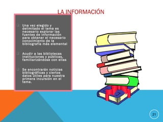  Una vez elegido y
delimitado el tema es
necesario explorar las
fuentes de información
para obtener el necesario
conocimiento de la
bibliografía más elemental
 Acudir a las bibliotecas
instituciones y públicas,
familiarizándose con ellas
 Se encontrarán noticias
bibliográficas y ciertos
datos útiles para nuestra
primera incursión en el
tema.
21
LA INFORMACIÓN
 