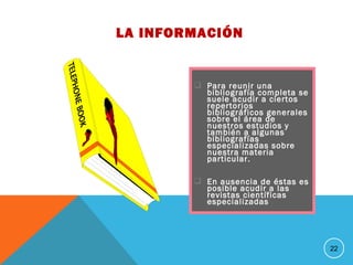  Para reunir una
bibliografía completa se
suele acudir a ciertos
repertorios
bibliográficos generales
sobre el área de
nuestros estudios y
también a algunas
bibliografías
especializadas sobre
nuestra materia
particular.
 En ausencia de éstas es
posible acudir a las
revistas científicas
especializadas
22
LA INFORMACIÓN
 
