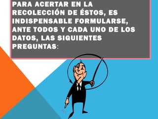 PARA ACERTAR EN LA
RECOLECCIÓN DE ÉSTOS, ES
INDISPENSABLE FORMULARSE,
ANTE TODOS Y CADA UNO DE LOS
DATOS, LAS SIGUIENTES
PREGUNTAS:
 