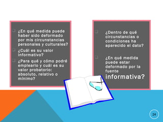  ¿Dentro de qué
circunstancias o
condiciones ha
aparecido el dato?
 ¿En qué medida
puede estar
deformado por la
fuente
informativa?
24
 ¿En qué medida puede
haber sido deformado
por mis circunstancias
personales y culturales?
 ¿Cuál es su valor
informativo?
 ¿Para qué y cómo podré
emplearlo y cuál es su
valor probatorio:
absoluto, relativo o
mínimo?
 