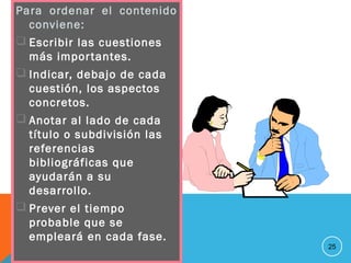 Para ordenar el contenido
conviene:
 Escribir las cuestiones
más importantes.
 Indicar, debajo de cada
cuestión, los aspectos
concretos.
 Anotar al lado de cada
título o subdivisión las
referencias
bibliográficas que
ayudarán a su
desarrollo.
 Prever el tiempo
probable que se
empleará en cada fase.
25
 