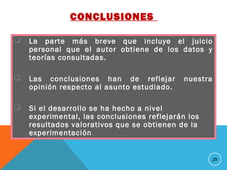 CONCLUSIONES
 La parte más breve que incluye el juicio
personal que el autor obtiene de los datos y
teorías consultadas.
 Las conclusiones han de reflejar nuestra
opinión respecto al asunto estudiado.
 Si el desarrollo se ha hecho a nivel
experimental, las conclusiones reflejarán los
resultados valorativos que se obtienen de la
experimentación.
29
 