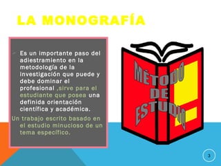  Es un importante paso del
adiestramiento en la
metodología de la
investigación que puede y
debe dominar el
profesional ,sirve para el
estudiante que posea una
definida orientación
científica y académica.
Un trabajo escrito basado en
el estudio minucioso de un
tema específico.
3
LA MONOGRAFÍA
 