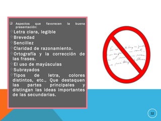 Aspectos que favorecen la buena
presentación:
Letra clara, legible
Brevedad
Sencillez
Claridad de razonamiento.
Ortografía y la corrección de
las frases.
El uso de mayúsculas
Subrayados
Tipos de letra, colores
distintos, etc., Que destaquen
las partes principales y
distingan las ideas importantes
de las secundarias.
32
 