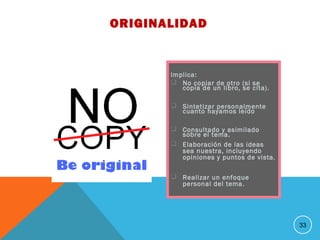 Implica:
 No copiar de otro (si se
copia de un libro, se cita).
 Sintetizar personalmente
cuanto hayamos leído
 Consultado y asimilado
sobre el tema.
 Elaboración de las ideas
sea nuestra, incluyendo
opiniones y puntos de vista.
 Realizar un enfoque
personal del tema.
33
ORIGINALIDAD
 