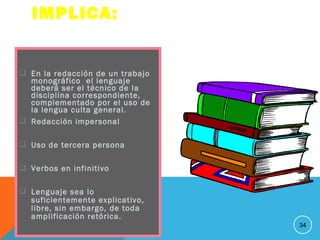  En la redacción de un trabajo
monográfico el lenguaje
deberá ser el técnico de la
disciplina correspondiente,
complementado por el uso de
la lengua culta general.
 Redacción impersonal
 Uso de tercera persona
 Verbos en infinitivo
 Lenguaje sea lo
suficientemente explicativo,
libre, sin embargo, de toda
amplificación retórica.
34
IMPLICA:
 