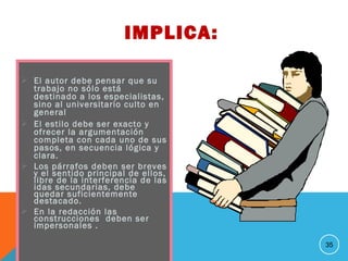  El autor debe pensar que su
trabajo no sólo está
destinado a los especialistas,
sino al universitario culto en
general
 El estilo debe ser exacto y
ofrecer la argumentación
completa con cada uno de sus
pasos, en secuencia lógica y
clara.
 Los párrafos deben ser breves
y el sentido principal de ellos,
libre de la interferencia de las
idas secundarias, debe
quedar suficientemente
destacado.
 En la redacción las
construcciones deben ser
impersonales .
35
IMPLICA:
 