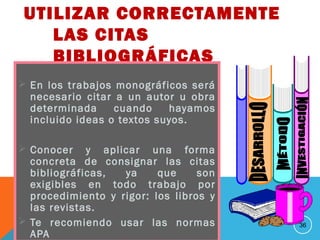 UTILIZAR CORRECTAMENTE
LAS CITAS
BIBLIOGRÁFICAS
 En los trabajos monográficos será
necesario citar a un autor u obra
determinada cuando hayamos
incluido ideas o textos suyos.
 Conocer y aplicar una forma
concreta de consignar las citas
bibliográficas, ya que son
exigibles en todo trabajo por
procedimiento y rigor: los libros y
las revistas.
 Te recomiendo usar las normas
APA
36
 