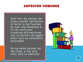  Sólo han de usarse las
citas cuando remitimos
al lector a las fuentes
en que nos basamos a
fin de confirmar
nuestras afirmaciones
con la opinión de algún
autor que se considera
autoridad
 No se debe abusar de
las citas, y hay que
citar sólo lo esencial
37
ASPECTOS COMUNES
 