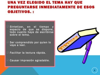 UNA VEZ ELEGIDO EL TEMA HAY QUE
PREGUNTARSE INMEDIATAMENTE DE ESOS
OBJETIVOS. :
 Sintetizar, en el tiempo y
espacio de que se dispone,
todo cuanto haya de escribirse
sobre el tema.
 Ser comprendido por quien lo
vaya a leer.
 Facilitar la lectura rápida.
 Causar impresión agradable.
8
 