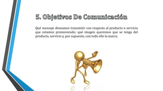 Qué mensaje deseamos transmitir con respecto al producto o servicio
que estamos promoviendo; qué imagen queremos que se tenga del
producto, servicio y, por supuesto, con todo ello la marca.
 