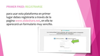 PRIMER PASO: REGISTRARSE 
para usar esta plataforma en primer 
lugar debes registrarte a través de la 
pagina www.slideshare.net, en ella te 
aparecerá un formulario muy sencillo. 
 