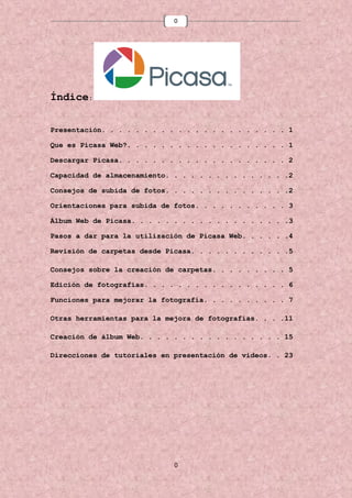 0

Índice:
Presentación. . . . . . . . . . . . . . . . . . . . . . 1
Que es Picasa Web?. . . . . . . . . . . . . . . . . . . 1
Descargar Picasa. . . . . . . . . . . . . . . . . . . . 2
Capacidad de almacenamiento. . . . . . . . . . . . . . .2
Consejos de subida de fotos. . . . . . . . . . . . . . .2
Orientaciones para subida de fotos. . . . . . . . . . . 3
Álbum Web de Picasa. . . . . . . . . . . . . . . . . . .3
Pasos a dar para la utilización de Picasa Web. . . . . .4
Revisión de carpetas desde Picasa. . . . . . . . . . . .5
Consejos sobre la creación de carpetas. . . . . . . . . 5
Edición de fotografías. . . . . . . . . . . . . . . . . 6
Funciones para mejorar la fotografía. . . . . . . . . . 7
Otras herramientas para la mejora de fotografías. . . .11
Creación de álbum Web. . . . . . . . . . . . . . . . . 15
Direcciones de tutoriales en presentación de videos. . 23

0

 