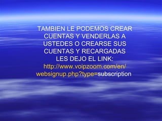 TAMBIEN LE PODEMOS CREAR CUENTAS Y VENDERLAS A USTEDES O CREARSE SUS CUENTAS Y RECARGADAS LES DEJO EL LINK: http :// www.voipzoom.com /en/ websignup.php?type = subscription 