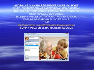 AHORA LAS LLAMADAS SE PUEDES HACER VIA SKYPE   SKYPE: ES UN PROGRAMA PARAECIDO AL MSN O HOTMAIL QUE SOLO ES PARA HACER LLAMADAS MAS NITIDAS DE MEJOR CALIDAD QUE OTROS  SI DESEAS PUEDES OPTAR POR OTROS  EN CADA PC DEBES DE DESCARGAR EL SKYPE AQUÍ EL  LINK: http :// www.skype.com / intl /es/ download / skype / windows / COPIA Y PEGA EN EL BARRA DE DIRECCCION 